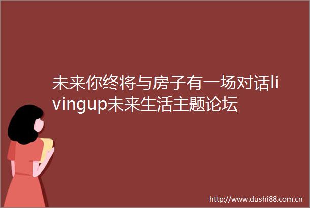 未来你终将与房子有一场对话livingup未来生活主题论坛