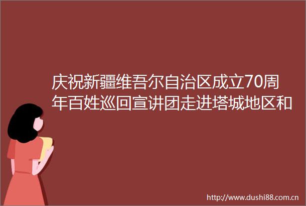 庆祝新疆维吾尔自治区成立70周年百姓巡回宣讲团走进塔城地区和布克赛尔县