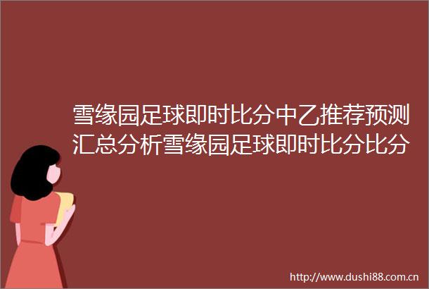 雪缘园足球即时比分中乙推荐预测汇总分析雪缘园足球即时比分比分网最新预测分析