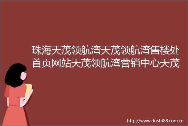 珠海天茂领航湾天茂领航湾售楼处首页网站天茂领航湾营销中心天茂领航湾欢迎您配套设施备案价户型图售楼处