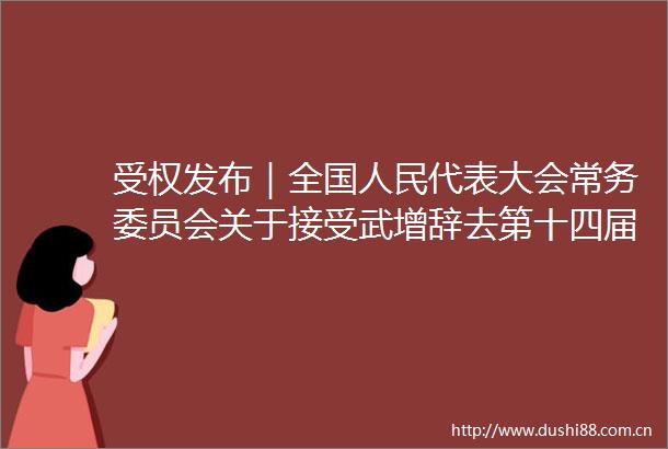 受权发布｜全国代表大会常务委员会关于接受武增辞去第十四届全国代表大会常务委员会委员职务的请求的决定