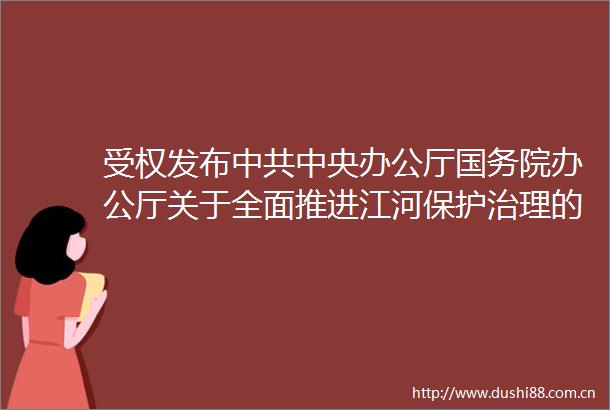 受权发布中央办公厅国务院办公厅关于全面推进江河保护治理的意见