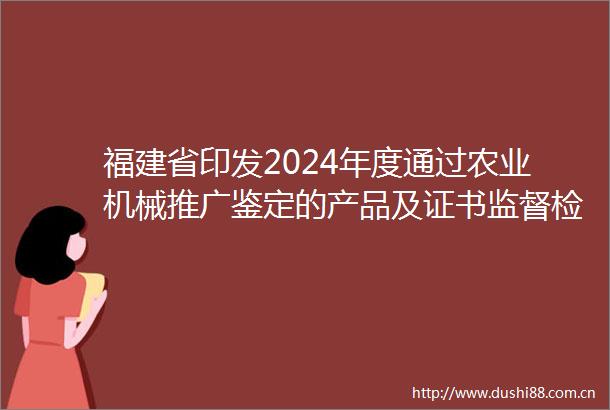 福建省印发2024年度通过农业机械推广鉴定的产品及证书监督检查实施方案