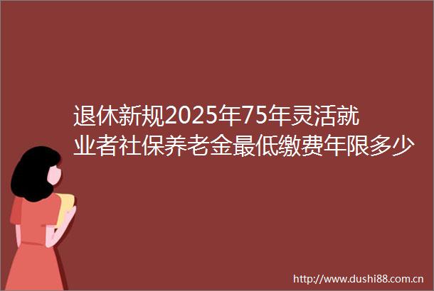 退休新规2025年75年灵活就业者社保养老金最低缴费年限多少年（20250609）