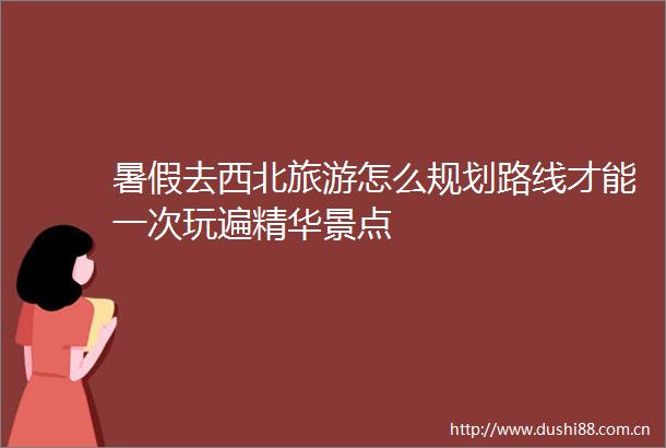 暑假去西北旅游怎么规划路线才能一次玩遍精华景点