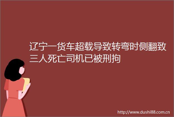 辽宁一货车超载导致转弯时侧翻致三人死亡司机已被刑拘