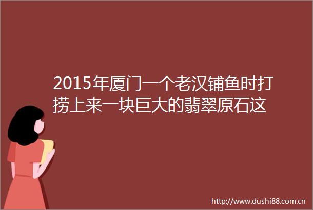 2015年厦门一个老汉铺鱼时打捞上来一块巨大的翡翠原石这