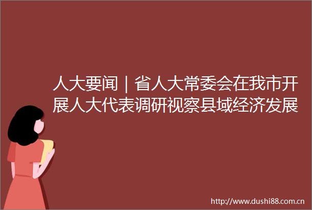 人大要闻｜省人大常委会在我市开展人大代表调研视察县域经济发展主题活动