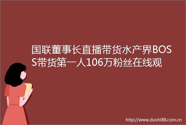 国联董事长直播带货水产界BOSS带货第一人106万粉丝在线观看