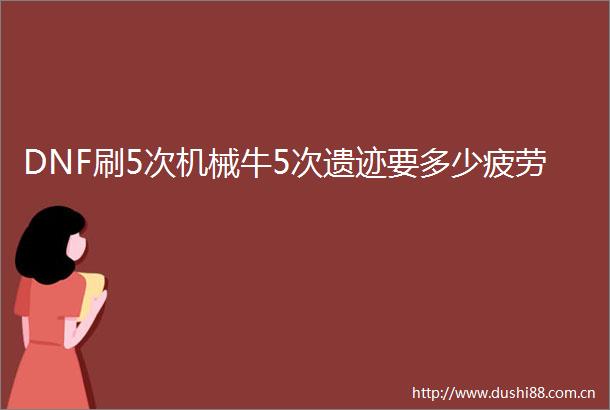 DNF刷5次机械牛5次遗迹要多少疲劳