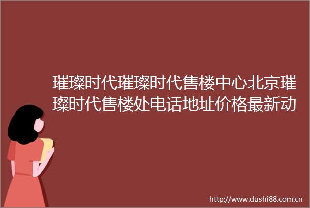 璀璨时代璀璨时代售楼中心北京璀璨时代售楼处电话地址价格最新动态