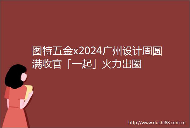 图特五金x2024广州设计周圆满收官「一起」火力出圈