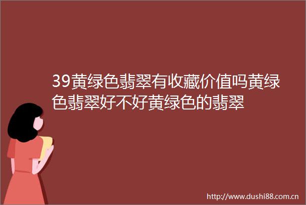 39黄绿色翡翠有收藏价值吗黄绿色翡翠好不好黄绿色的翡翠