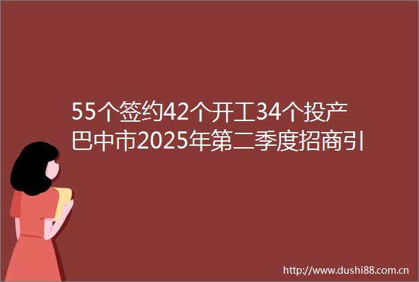 55个签约42个开工34个投产巴中市2025年第二季度招商引资三箭齐发