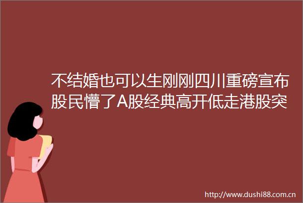 不结婚也可以生刚刚四川重磅宣布股民懵了A股经典高开低走港股突发大跌背后原因是什么