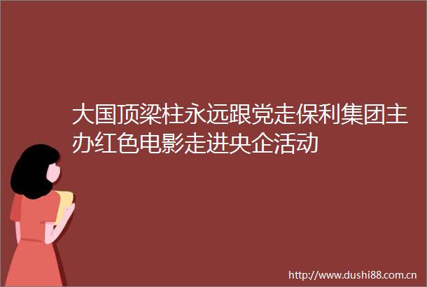 大国顶梁柱永远跟党走保利集团主办红色电影走进央企活动