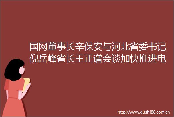 国网董事长辛保安与河北省委书记倪岳峰省长王正谱会谈加快推进电网高质量发展共同书写赶考路上新答卷