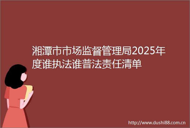 湘潭市市场监督管理局2025年度谁谁普法责任清单