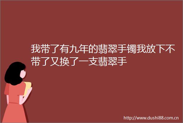 我带了有九年的翡翠手镯我放下不带了又换了一支翡翠手