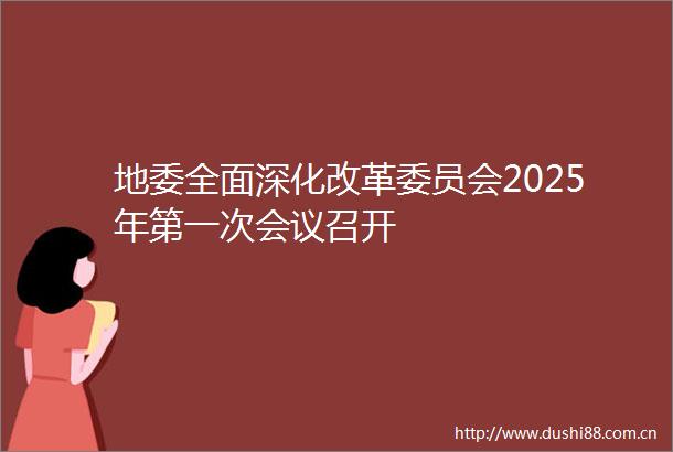 地委全面深化改革委员会2025年第一次会议召开