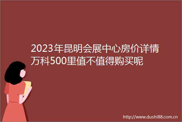 2023年昆明会展中心房价详情万科500里值不值得购买呢
