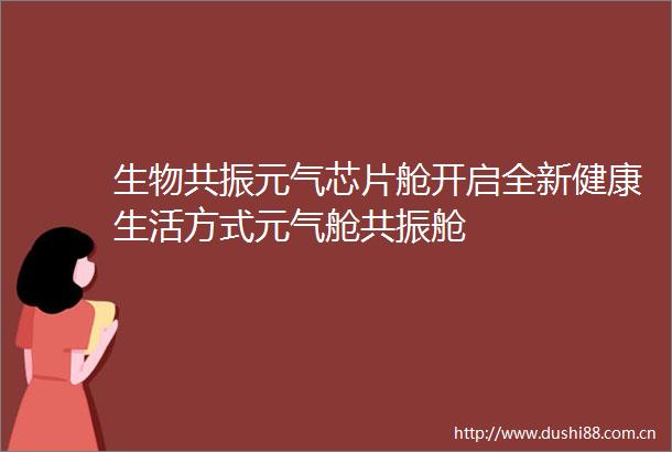 生物共振元气芯片舱开启全新健康生活方式元气舱共振舱
