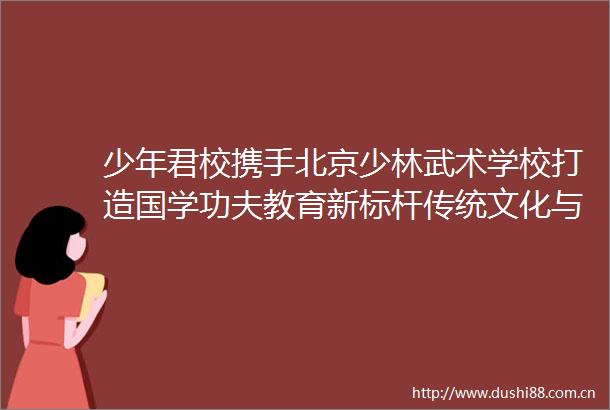 少年君校携手北京少林武术学校打造国学功夫教育新标杆传统文化与武术教育融合助力青少年全面成长