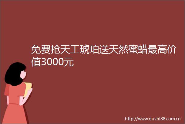 免费抢天工琥珀送天然蜜蜡最高价值3000元