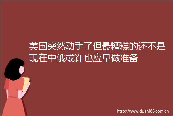 美国突然动手了但最糟糕的还不是现在中俄或许也应早做准备