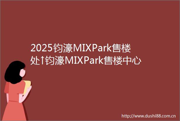 2025钧濠MIXPark售楼处↑钧濠MIXPark售楼中心营销中心首页网站盘详情户型小区环境最新详情价格