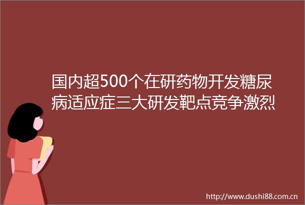 国内超500个在研药物开发糖尿病适应症三大研发靶点竞争激烈