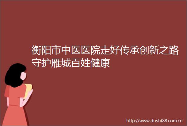 衡阳市中医医院走好传承创新之路守护雁城百姓健康