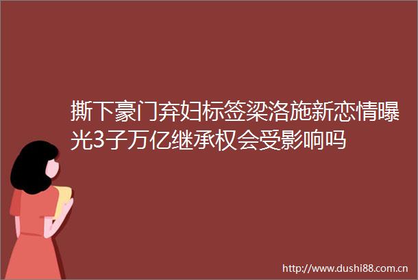 撕下豪门弃妇标签梁洛施新恋情3子万亿继承权会受影响吗