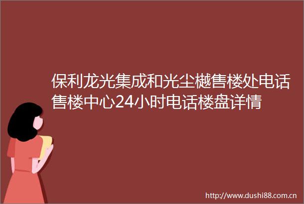 保利龙光集成和光尘樾售楼处电话售楼中心24小时电话楼盘详情