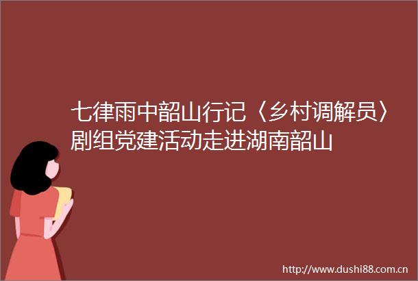 七律雨中韶山行记〈乡村调解员〉剧组党建活动走进湖南韶山