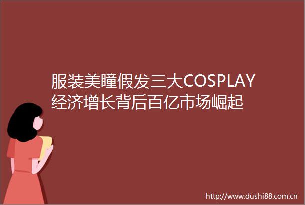 服装美瞳假发三大COSPLAY经济增长背后百亿市场崛起