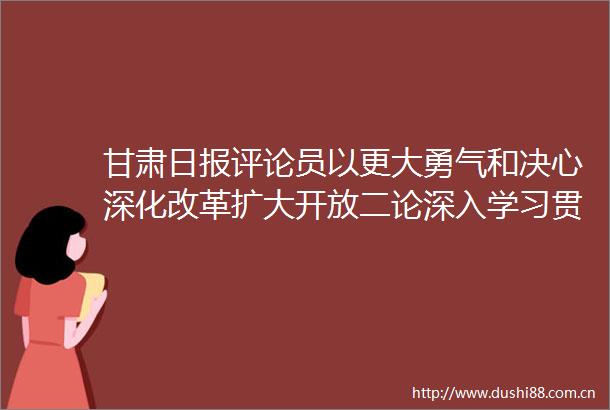 甘肃日报评论员以更大勇气和决心深化改革扩大开放二论深入学习贯彻总书记视察甘肃重要讲话和指示精神