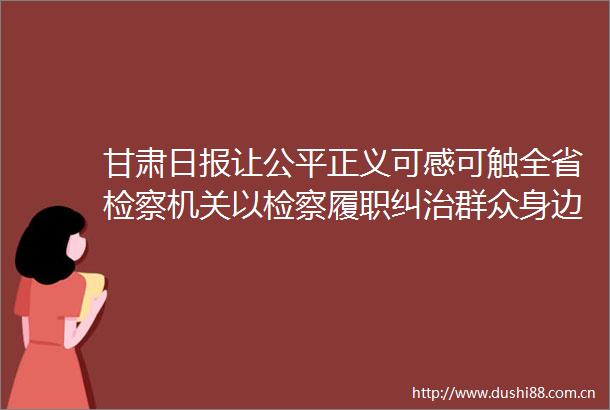 甘肃日报让公平正义可感可触全省检察机关以检察履职纠治群众身边不正之风和问题