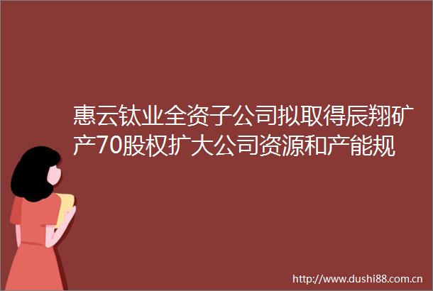 惠云钛业全资子公司拟取得辰翔矿产70股权扩大公司资源和产能规模