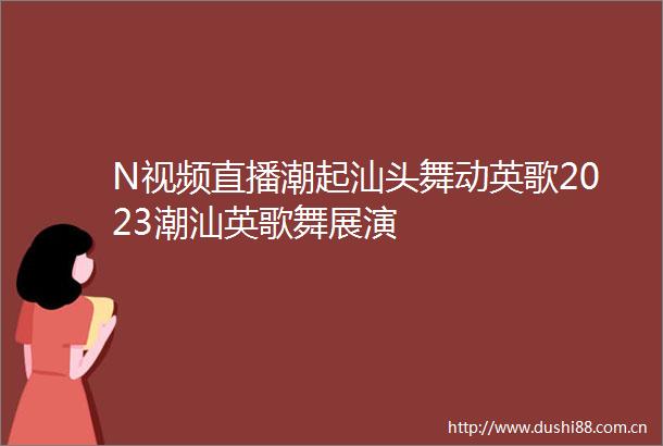N视频直播潮起汕头舞动英歌2023潮汕英歌舞展演