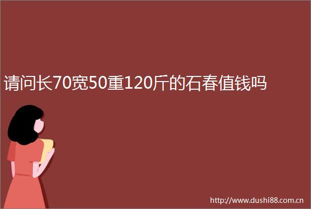 请问长70宽50重120斤的石春值钱吗
