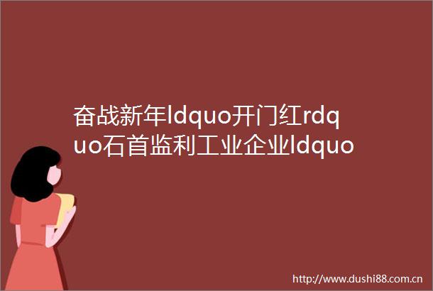 奋战新年ldquo开门红rdquo石首监利工业企业ldquo火力全开rdquo
