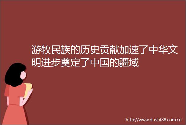 游牧民族的历史贡献加速了中华文明进步奠定了的疆域