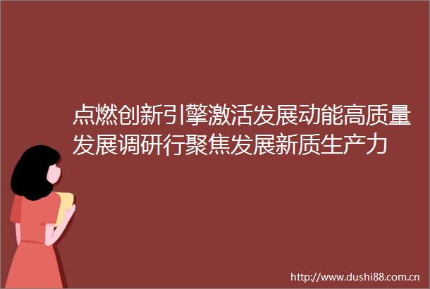 点燃创新引擎激活发展动能高质量发展调研行聚焦发展新质生产力