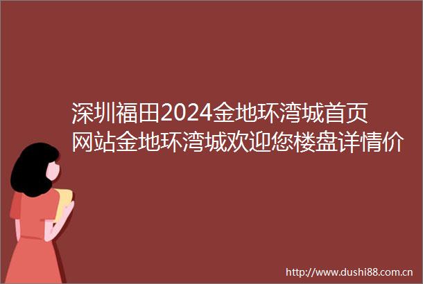 深圳福田2024金地环湾城首页网站金地环湾城欢迎您楼盘详情价格户型