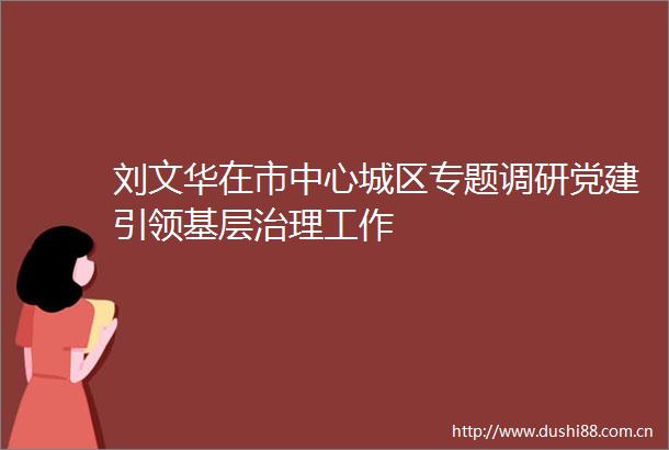 刘文华在市中心城区专题调研党建引领基层治理工作