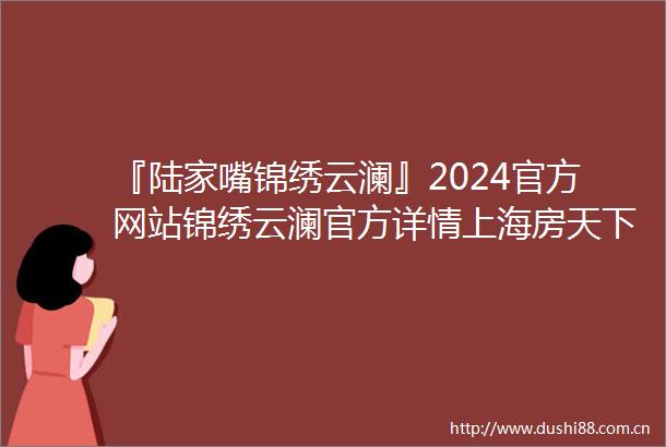 『陆家嘴锦绣云澜』2024官方网站锦绣云澜官方详情上海房天下