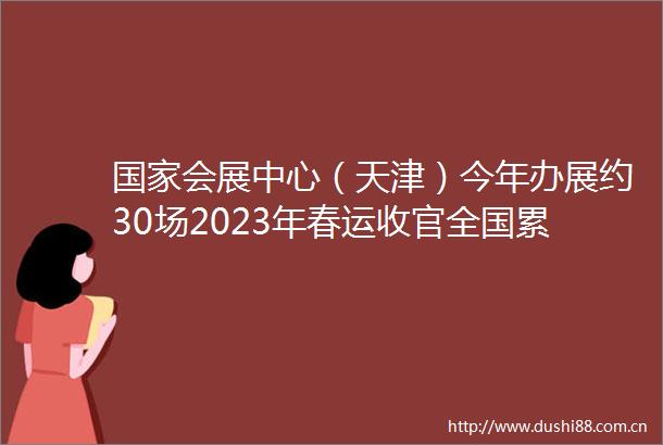 会展中心（天津）今年办展约30场2023年春运收官全国累计发送旅客超过15亿人次