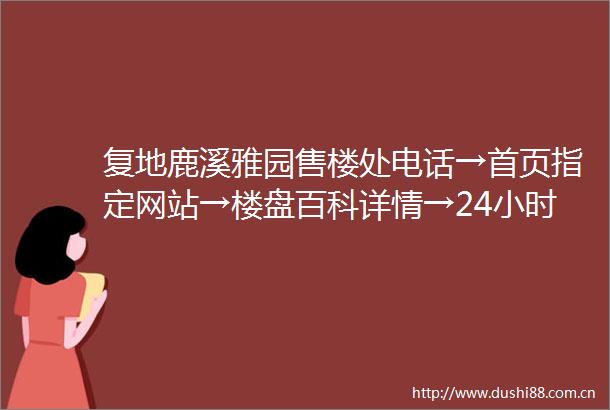 复地鹿溪雅园售楼处电话→首页指定网站→楼盘百科详情→24小时热线电话