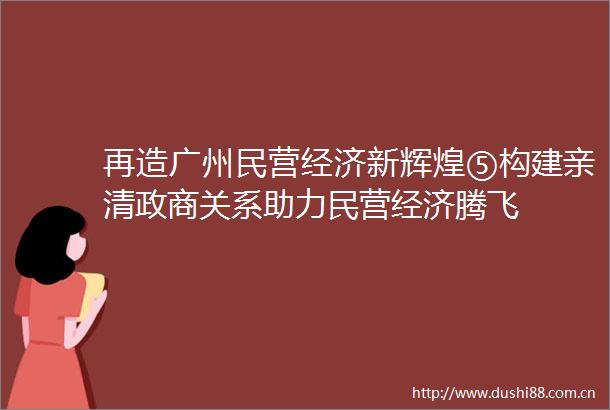 再造广州民营经济新辉煌⑤构建亲清政商关系助力民营经济腾飞